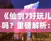 《仙劍7好玩兒嗎？重磅解析：這款游戲究竟如何讓你欲罷不能？》