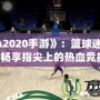 《NBA2020手游》：籃球迷的新寵，暢享指尖上的熱血競(jìng)技！