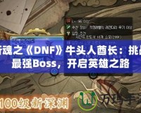 斬魂之《DNF》牛頭人酋長：挑戰(zhàn)最強(qiáng)Boss，開啟英雄之路