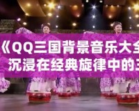 《QQ三國背景音樂大全：沉浸在經(jīng)典旋律中的三國世界》