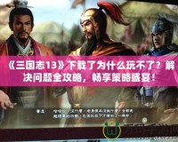 《三國志13》下載了為什么玩不了？解決問題全攻略，暢享策略盛宴！