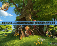 龍之谷WeGame服與其他服互通嗎？揭開(kāi)游戲世界的新篇章