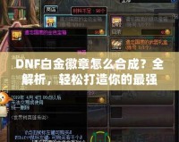 DNF白金徽章怎么合成？全解析，輕松打造你的最強(qiáng)裝備！