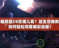 英雄聯(lián)盟CG在哪兒看？超全攻略教你如何輕松觀看精彩動(dòng)畫(huà)！