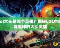 lol大頭是哪個英雄？揭秘LOL中最具趣味的大頭英雄