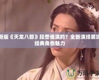 新版《天龍八部》段譽(yù)誰演的？全新演繹展現(xiàn)經(jīng)典角色魅力