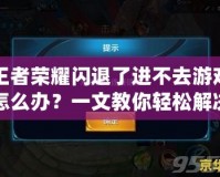 王者榮耀閃退了進不去游戲怎么辦？一文教你輕松解決常見問題！