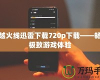 穿越火線迅雷下載720p下載——暢享極致游戲體驗(yàn)