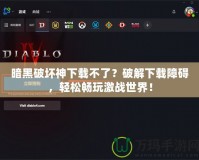 暗黑破壞神下載不了？破解下載障礙，輕松暢玩激戰(zhàn)世界！