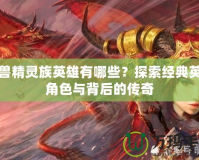 魔獸精靈族英雄有哪些？探索經(jīng)典英雄角色與背后的傳奇