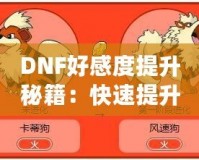 DNF好感度提升秘籍：快速提升角色親密度，解鎖隱藏福利