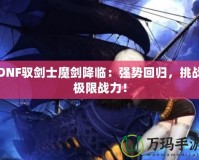 DNF馭劍士魔劍降臨：強勢回歸，挑戰(zhàn)極限戰(zhàn)力！