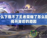 為什么下載不了王者榮耀了怎么回事？揭開背后的原因