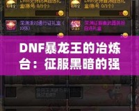 DNF暴龍王的冶煉臺：征服黑暗的強力裝備打造之路