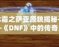 冰霜之薩亞原貌揭秘——《DNF》中的傳奇角色再現(xiàn)！