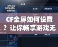 CF全屏如何設置？讓你暢享游戲無憂！