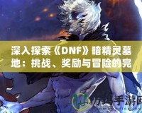 深入探索《DNF》暗精靈墓地：挑戰(zhàn)、獎(jiǎng)勵(lì)與冒險(xiǎn)的完美融合