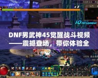 DNF男武神45覺醒戰(zhàn)斗視頻——震撼登場，帶你體驗全新打擊快感！