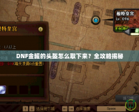 DNF金罐的頭盔怎么取下來？全攻略揭秘