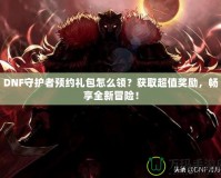 DNF守護者預約禮包怎么領？獲取超值獎勵，暢享全新冒險！