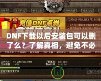 DNF下載以后安裝包可以刪了么？了解真相，避免不必要的麻煩！