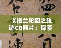 《樓蘭輪回之軌跡CG照片：探索神秘文明與歷史遺跡的視覺(jué)盛宴》