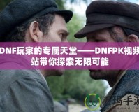 DNF玩家的專屬天堂——DNFPK視頻站帶你探索無限可能