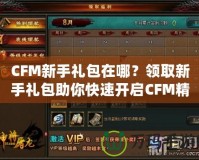 CFM新手禮包在哪？領(lǐng)取新手禮包助你快速開啟CFM精彩之旅！