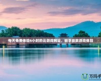 每天免費體驗6小時的云游戲網(wǎng)址，暢享極致游戲體驗