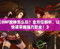 《DNF武神怎么玩？全方位解析，讓你快速掌握強力職業(yè)！》