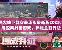 穿越火線下載安裝正版最新版2023：暢玩經(jīng)典射擊游戲，體驗(yàn)全新升級(jí)