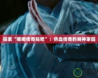 探索“嘟嘟傳奇貼吧”：熱血傳奇的精神家園