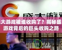 盛大游戲被誰收購了？揭秘盛大游戲背后的巨頭收購之路