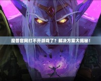 魔獸官網打不開游戲了？解決方案大揭秘！