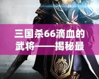 三國(guó)殺66滴血的武將——揭秘最具挑戰(zhàn)性的游戲策略與高手對(duì)決！