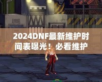 2024DNF最新維護時間表曝光！必看維護攻略，避免錯過精彩活動