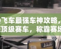 QQ飛車最強車神攻略，解鎖頂級賽車，稱霸賽場！