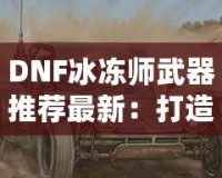 DNF冰凍師武器推薦最新：打造冰霜之力，縱橫地下城