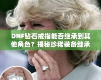 DNF鉆石戒指能否繼承到其他角色？揭秘珍稀裝備繼承規(guī)則，帶你暢享跨角色裝備繼承的無(wú)限可能！