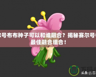 賽爾號布布種子可以和誰融合？揭秘賽爾號中的最佳融合組合！