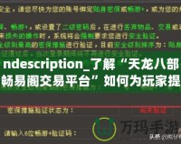 ndescription_了解“天龍八部暢易閣交易平臺”如何為玩家提供便捷、安全的虛擬物品交易服務(wù)，助力玩家在游戲中