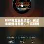 DNF韓服最新動(dòng)態(tài)：探索未來(lái)游戲趨勢(shì)，了解即將上線的新內(nèi)容！