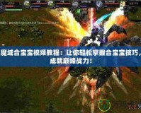 魔域合寶寶視頻教程：讓你輕松掌握合寶寶技巧，成就巔峰戰(zhàn)力！