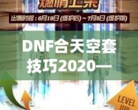 DNF合天空套技巧2020——輕松獲取極品裝備，讓你成為戰(zhàn)場上的絕對主宰！