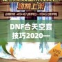 DNF合天空套技巧2020——輕松獲取極品裝備，讓你成為戰(zhàn)場上的絕對主宰！