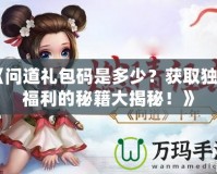 《問道禮包碼是多少？獲取獨(dú)家福利的秘籍大揭秘！》