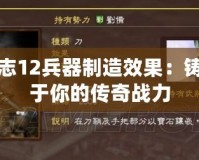 三國(guó)志12兵器制造效果：鑄造屬于你的傳奇戰(zhàn)力