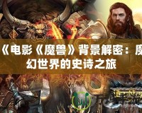 《電影《魔獸》背景解密：魔幻世界的史詩之旅