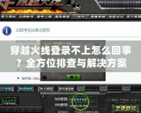 穿越火線登錄不上怎么回事？全方位排查與解決方案