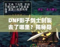 DNF影子劍士剎影去了哪里？揭秘隱藏劇情與角色歸屬